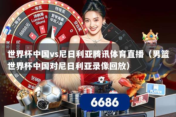 世界杯中国vs尼日利亚腾讯体育直播(男篮世界杯中国对尼日利亚录像回放)