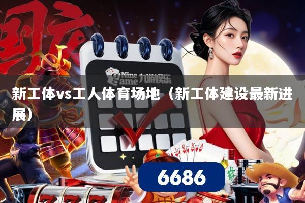 新工体vs工人体育场地(新工体建设最新进展)