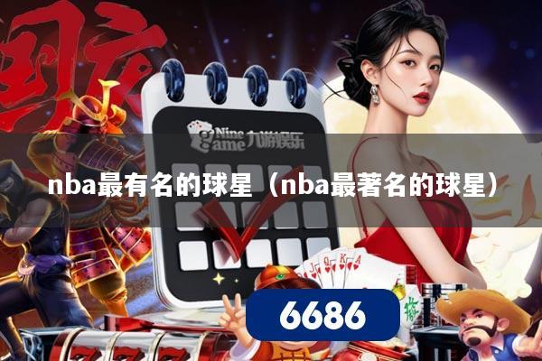 nba最有名的球星(nba最著名的球星)