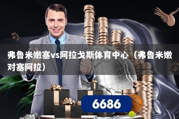 弗鲁米嫩塞vs阿拉戈斯体育中心(弗鲁米嫩对塞阿拉)
