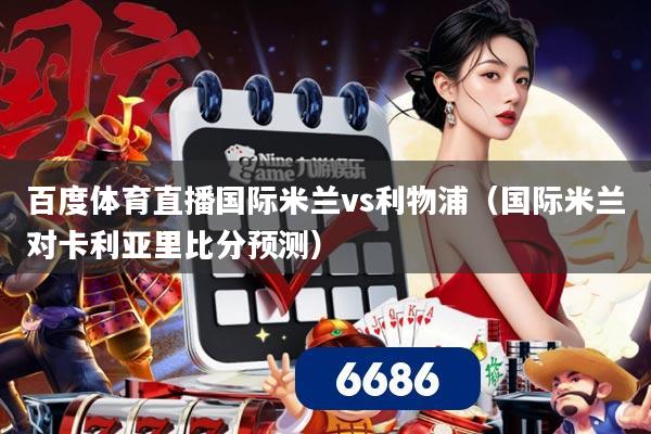 百度体育直播国际米兰vs利物浦（国际米兰对卡利亚里比分预测）