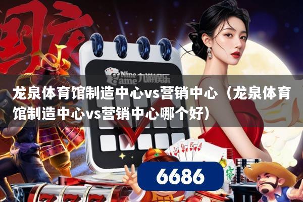 龙泉体育馆制造中心vs营销中心（龙泉体育馆制造中心vs营销中心哪个好）
