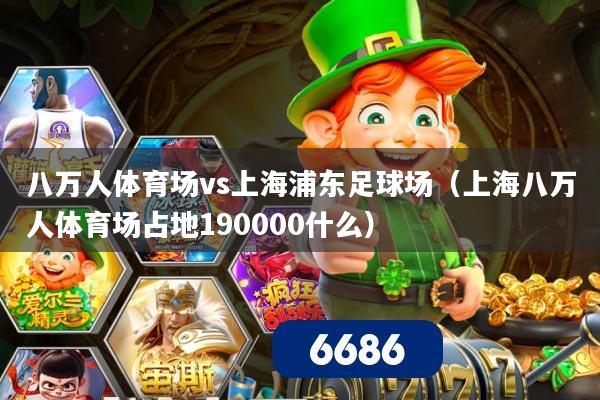 八万人体育场vs上海浦东足球场（上海八万人体育场占地190000什么）